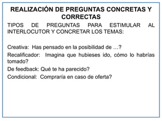REALIZACIÓN DE PREGUNTAS CONCRETAS Y
CORRECTAS
TIPOS DE PREGUNTAS PARA ESTIMULAR AL
INTERLOCUTOR Y CONCRETAR LOS TEMAS:
Creativa: Has pensado en la posibilidad de …?
Recalificador: Imagina que hubieses ido, cómo lo habrías
tomado?
De feedback: Qué te ha parecido?
Condicional: Compraría en caso de oferta?
 