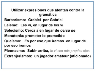 Utilizar expresiones que atentan contra la
gramática
Barbarismo: Grabiel por Gabriel
Leísmo: Les vi, en lugar de los vi
Solecismo: Cerca a en lugar de cerca de
Monotonía: prometer lo prometido
Queísmo: Es por eso que iremos en lugar de
por eso iremos
Pleonasmo: Subir arriba, lo vi con mis propios ojos.
Extranjerismos: un jugador amateur (aficionado)
 