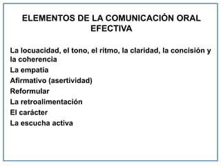 ELEMENTOS DE LA COMUNICACIÓN ORAL
EFECTIVA
La locuacidad, el tono, el ritmo, la claridad, la concisión y
la coherencia
La empatía
Afirmativo (asertividad)
Reformular
La retroalimentación
El carácter
La escucha activa
 