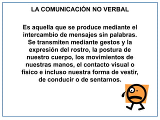 LA COMUNICACIÓN NO VERBAL
Es aquella que se produce mediante el
intercambio de mensajes sin palabras.
Se transmiten mediante gestos y la
expresión del rostro, la postura de
nuestro cuerpo, los movimientos de
nuestras manos, el contacto visual o
físico e incluso nuestra forma de vestir,
de conducir o de sentarnos.
 