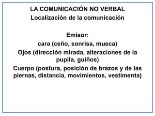 LA COMUNICACIÓN NO VERBAL
Localización de la comunicación
Emisor:
cara (ceño, sonrisa, mueca)
Ojos (dirección mirada, alteraciones de la
pupila, guiños)
Cuerpo (postura, posición de brazos y de las
piernas, distancia, movimientos, vestimenta)
 