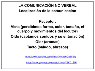 LA COMUNICACIÓN NO VERBAL
Localización de la comunicación
Receptor:
Vista (percibimos forma, color, tamaño, el
cuerpo y movimientos del locutor)
Oído (captamos sonidos y su entonación)
Olor (aromas)
Tacto (saludo, abrazos)
https://www.youtube.com/watch?v=I1e6Oa4Sbrg
https://www.youtube.com/watch?v=yfY1Ki3_SBI
 