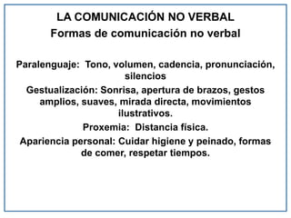 LA COMUNICACIÓN NO VERBAL
Formas de comunicación no verbal
Paralenguaje: Tono, volumen, cadencia, pronunciación,
silencios
Gestualización: Sonrisa, apertura de brazos, gestos
amplios, suaves, mirada directa, movimientos
ilustrativos.
Proxemia: Distancia física.
Apariencia personal: Cuidar higiene y peinado, formas
de comer, respetar tiempos.
 