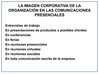 LA IMAGEN CORPORATIVA DE LA
ORGANIZACIÓN EN LAS COMUNICACIONES
PRESENCIALES
Entrevistas de trabajo
En presentaciones de productos a posibles clientes
En conferencias
En ferias
En reuniones presenciales
En reuniones virtuales
En reuniones sociales
En toda comunicación escrita de la empresa
 