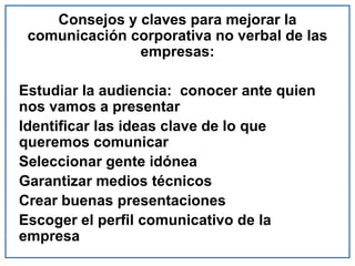 Consejos y claves para mejorar la
comunicación corporativa no verbal de las
empresas:
Estudiar la audiencia: conocer ante quien
nos vamos a presentar
Identificar las ideas clave de lo que
queremos comunicar
Seleccionar gente idónea
Garantizar medios técnicos
Crear buenas presentaciones
Escoger el perfil comunicativo de la
empresa
 