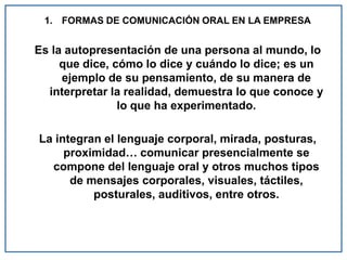 1. FORMAS DE COMUNICACIÓN ORAL EN LA EMPRESA
Es la autopresentación de una persona al mundo, lo
que dice, cómo lo dice y cuándo lo dice; es un
ejemplo de su pensamiento, de su manera de
interpretar la realidad, demuestra lo que conoce y
lo que ha experimentado.
La integran el lenguaje corporal, mirada, posturas,
proximidad… comunicar presencialmente se
compone del lenguaje oral y otros muchos tipos
de mensajes corporales, visuales, táctiles,
posturales, auditivos, entre otros.
 