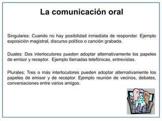 La comunicación oral
Singulares: Cuando no hay posibilidad inmediata de responder. Ejemplo
exposición magistral, discurso político o canción grabada.
Duales: Dos interlocutores pueden adoptar alternativamente los papeles
de emisor y receptor. Ejemplo llamadas telefónicas, entrevistas.
Plurales; Tres o más interlocutores pueden adoptar alternativamente los
papeles de emisor y de receptor. Ejemplo reunión de vecinos, debates,
conversaciones entre varios amigos.
 