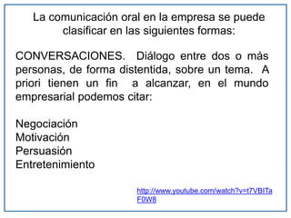 La comunicación oral en la empresa se puede
clasificar en las siguientes formas:
CONVERSACIONES. Diálogo entre dos o más
personas, de forma distentida, sobre un tema. A
priori tienen un fin a alcanzar, en el mundo
empresarial podemos citar:
Negociación
Motivación
Persuasión
Entretenimiento
http://www.youtube.com/watch?v=t7VBITa
F0W8
 
