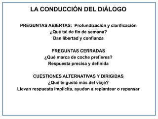 LA CONDUCCIÓN DEL DIÁLOGO
PREGUNTAS ABIERTAS: Profundización y clarificación
¿Qué tal de fin de semana?
Dan libertad y confianza
PREGUNTAS CERRADAS
¿Qué marca de coche prefieres?
Respuesta precisa y definida
CUESTIONES ALTERNATIVAS Y DIRIGIDAS
¿Qué te gustó más del viaje?
Llevan respuesta implícita, ayudan a replantear o repensar
 