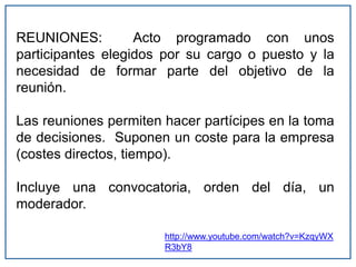 REUNIONES: Acto programado con unos
participantes elegidos por su cargo o puesto y la
necesidad de formar parte del objetivo de la
reunión.
Las reuniones permiten hacer partícipes en la toma
de decisiones. Suponen un coste para la empresa
(costes directos, tiempo).
Incluye una convocatoria, orden del día, un
moderador.
http://www.youtube.com/watch?v=KzqyWX
R3bY8
 