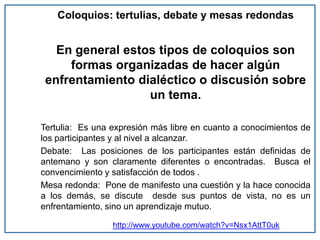 Coloquios: tertulias, debate y mesas redondas
En general estos tipos de coloquios son
formas organizadas de hacer algún
enfrentamiento dialéctico o discusión sobre
un tema.
Tertulia: Es una expresión más libre en cuanto a conocimientos de
los participantes y al nivel a alcanzar.
Debate: Las posiciones de los participantes están definidas de
antemano y son claramente diferentes o encontradas. Busca el
convencimiento y satisfacción de todos .
Mesa redonda: Pone de manifesto una cuestión y la hace conocida
a los demás, se discute desde sus puntos de vista, no es un
enfrentamiento, sino un aprendizaje mutuo.
http://www.youtube.com/watch?v=Nsx1AttT0uk
 