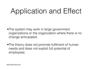 Application and Effect
•The system may work in large government
organizations or the organization where there is no
change anticipated.
•The theory does not promote fulﬁlment of human
needs and does not exploit full potential of
employees.
www.aravindts.com
 