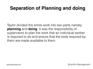 Separation of Planning and doing
Taylor divided the entire work into two parts namely
planning and doing. It was the responsibility of
supervisors to plan the work that an individual worker
is required to do and ensure that the tools required by
them are made available to them.
Scientiﬁc Managementwww.aravindts.com
 