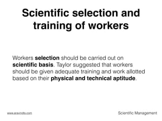 Scientiﬁc selection and
training of workers
Workers selection should be carried out on
scientiﬁc basis. Taylor suggested that workers
should be given adequate training and work allotted
based on their physical and technical aptitude.  
Scientiﬁc Managementwww.aravindts.com
 