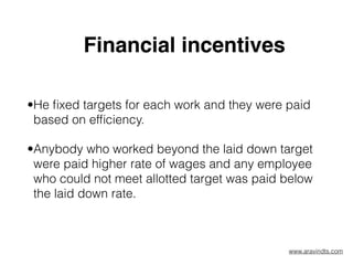 Financial incentives  
•He ﬁxed targets for each work and they were paid
based on efﬁciency.
•Anybody who worked beyond the laid down target
were paid higher rate of wages and any employee
who could not meet allotted target was paid below
the laid down rate.  
www.aravindts.com
 