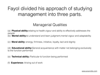 Fayol divided his approach of studying
management into three parts.
Managerial Qualities
(a)  Physical ability:relating to health,vigour and ability to effectively addresses the
people.  
(b)  Mental ability:to understand and learn,judgment,mental vigour and adaptability.  
(c)  Moral ability: energy, ﬁrmness, initiative, loyalty, tact and dignity  
(d)  Educational ability:General acquaintance with matter not belonging exclusively
to the function performed  
(e)  Technical ability: Particular to function being performed  
(f)  Experience: Arising out of work  
www.aravindts.com
 