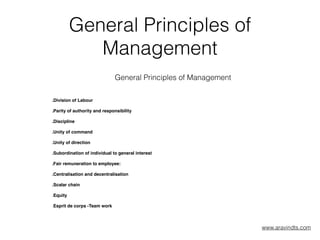 General Principles of
Management
General Principles of Management
.Division of Labour
.Parity of authority and responsibility
.Discipline
.Unity of command
.Unity of direction
.Subordination of individual to general interest
.Fair remuneration to employee:
.Centralisation and decentralisation
.Scalar chain
.Equity
.Esprit de corps -Team work 
 
 
www.aravindts.com
 