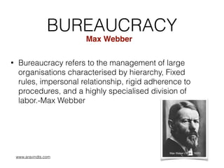 BUREAUCRACY
• Bureaucracy refers to the management of large
organisations characterised by hierarchy, Fixed
rules, impersonal relationship, rigid adherence to
procedures, and a highly specialised division of
labor.-Max Webber
Max Webber
www.aravindts.com
 
