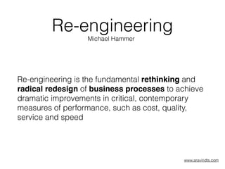 Re-engineering
Re-engineering is the fundamental rethinking and
radical redesign of business processes to achieve
dramatic improvements in critical, contemporary
measures of performance, such as cost, quality,
service and speed
Michael Hammer
www.aravindts.com
 