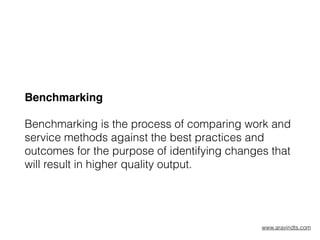 Benchmarking
Benchmarking is the process of comparing work and
service methods against the best practices and
outcomes for the purpose of identifying changes that
will result in higher quality output.
www.aravindts.com
 