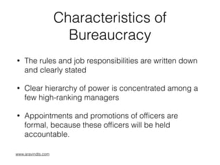 Characteristics of
Bureaucracy
• The rules and job responsibilities are written down
and clearly stated
• Clear hierarchy of power is concentrated among a
few high-ranking managers
• Appointments and promotions of ofﬁcers are
formal, because these ofﬁcers will be held
accountable.
www.aravindts.com
 