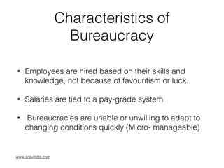 Characteristics of
Bureaucracy
• Employees are hired based on their skills and
knowledge, not because of favouritism or luck.
• Salaries are tied to a pay-grade system
• Bureaucracies are unable or unwilling to adapt to
changing conditions quickly (Micro- manageable)
www.aravindts.com
 