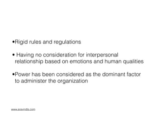 •Rigid rules and regulations
• Having no consideration for interpersonal
relationship based on emotions and human qualities
•Power has been considered as the dominant factor
to administer the organization
www.aravindts.com
 