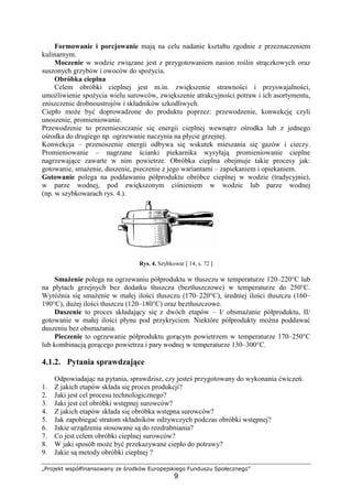 „Projekt współfinansowany ze środków Europejskiego Funduszu Społecznego”
9
Formowanie i porcjowanie mają na celu nadanie kształtu zgodnie z przeznaczeniem
kulinarnym.
Moczenie w wodzie związane jest z przygotowaniem nasion roślin strączkowych oraz
suszonych grzybów i owoców do spożycia.
Obróbka cieplna
Celem obróbki cieplnej jest m.in. zwiększenie strawności i przyswajalności,
umożliwienie spożycia wielu surowców, zwiększenie atrakcyjności potraw i ich asortymentu,
zniszczenie drobnoustrojów i składników szkodliwych.
Ciepło może być doprowadzone do produktu poprzez: przewodzenie, konwekcję czyli
unoszenie, promieniowanie.
Przewodzenie to przemieszczanie się energii cieplnej wewnątrz ośrodka lub z jednego
ośrodka do drugiego np. ogrzewanie naczynia na płycie grzejnej.
Konwekcja – przenoszenie energii odbywa się wskutek mieszania się gazów i cieczy.
Promieniowanie – nagrzane ścianki piekarnika wysyłają promieniowanie cieplne
nagrzewające zawarte w nim powietrze. Obróbka cieplna obejmuje takie procesy jak:
gotowanie, smażenie, duszenie, pieczenie z jego wariantami – zapiekaniem i opiekaniem.
Gotowanie polega na poddawaniu półproduktu obróbce cieplnej w wodzie (tradycyjnie),
w parze wodnej, pod zwiększonym ciśnieniem w wodzie lub parze wodnej
(np. w szybkowarach rys. 4.).
Rys. 4. Szybkowar [ 14, s. 72 ]
Smażenie polega na ogrzewaniu półproduktu w tłuszczu w temperaturze 120–220°C lub
na płytach grzejnych bez dodatku tłuszczu (beztłuszczowe) w temperaturze do 250°C.
Wyróżnia się smażenie w małej ilości tłuszczu (170–220°C), średniej ilości tłuszczu (160–
190°C), dużej ilości tłuszczu (120–180°C) oraz beztłuszczowe.
Duszenie to proces składający się z dwóch etapów – I/ obsmażanie półproduktu, II/
gotowanie w małej ilości płynu pod przykryciem. Niektóre półprodukty można poddawać
duszeniu bez obsmażania.
Pieczenie to ogrzewanie półproduktu gorącym powietrzem w temperaturze 170–250°C
lub kombinacją gorącego powietrza i pary wodnej w temperaturze 130–300°C.
4.1.2. Pytania sprawdzające
Odpowiadając na pytania, sprawdzisz, czy jesteś przygotowany do wykonania ćwiczeń.
1. Z jakich etapów składa się proces produkcji?
2. Jaki jest cel procesu technologicznego?
3. Jaki jest cel obróbki wstępnej surowców?
4. Z jakich etapów składa się obróbka wstępna surowców?
5. Jak zapobiegać stratom składników odżywczych podczas obróbki wstępnej?
6. Jakie urządzenia stosowane są do rozdrabniania?
7. Co jest celem obróbki cieplnej surowców?
8. W jaki sposób może być przekazywane ciepło do potrawy?
9. Jakie są metody obróbki cieplnej ?
 