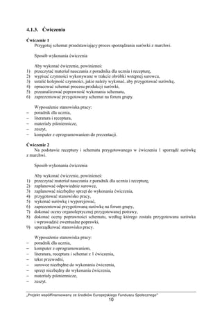 „Projekt współfinansowany ze środków Europejskiego Funduszu Społecznego”
10
4.1.3. Ćwiczenia
Ćwiczenie 1
Przygotuj schemat przedstawiający proces sporządzania surówki z marchwi.
Sposób wykonania ćwiczenia
Aby wykonać ćwiczenie, powinieneś:
1) przeczytać materiał nauczania z poradnika dla ucznia i recepturę,
2) wypisać czynności wykonywane w trakcie obróbki wstępnej surowca,
3) ustalić kolejność czynności, jakie należy wykonać, aby przygotować surówkę,
4) opracować schemat procesu produkcji surówki,
5) przeanalizować poprawność wykonania schematu,
6) zaprezentować przygotowany schemat na forum grupy.
Wyposażenie stanowiska pracy:
− poradnik dla ucznia,
− literatura i receptura,
− materiały piśmiennicze,
− zeszyt,
− komputer z oprogramowaniem do prezentacji.
Ćwiczenie 2
Na podstawie receptury i schematu przygotowanego w ćwiczeniu 1 sporządź surówkę
z marchwi.
Sposób wykonania ćwiczenia
Aby wykonać ćwiczenie, powinieneś:
1) przeczytać materiał nauczania z poradnik dla ucznia i recepturę,
2) zaplanować odpowiednie surowce,
3) zaplanować niezbędny sprzęt do wykonania ćwiczenia,
4) przygotować stanowisko pracy,
5) wykonać surówkę i wyporcjować,
6) zaprezentować przygotowaną surówkę na forum grupy,
7) dokonać oceny organoleptycznej przygotowanej potrawy,
8) dokonać oceny poprawności schematu, według którego została przygotowana surówka
i wprowadzić ewentualne poprawki,
9) uporządkować stanowisko pracy.
Wyposażenie stanowiska pracy:
− poradnik dla ucznia,
− komputer z oprogramowaniem,
− literatura, receptura i schemat z 1 ćwiczenia,
− tekst przewodni,
− surowce niezbędne do wykonania ćwiczenia,
− sprzęt niezbędny do wykonania ćwiczenia,
− materiały piśmiennicze,
− zeszyt.
 