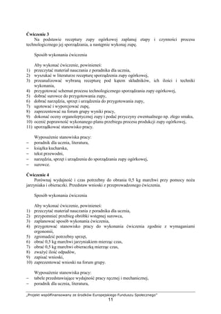 „Projekt współfinansowany ze środków Europejskiego Funduszu Społecznego”
11
Ćwiczenie 3
Na podstawie receptury zupy ogórkowej zaplanuj etapy i czynności procesu
technologicznego jej sporządzania, a następnie wykonaj zupę.
Sposób wykonania ćwiczenia
Aby wykonać ćwiczenie, powinieneś:
1) przeczytać materiał nauczania z poradnika dla ucznia,
2) wyszukać w literaturze recepturę sporządzenia zupy ogórkowej,
3) przeanalizować wybraną recepturę pod kątem składników, ich ilości i techniki
wykonania,
4) przygotować schemat procesu technologicznego sporządzania zupy ogórkowej,
5) dobrać surowce do przygotowania zupy,
6) dobrać narzędzia, sprzęt i urządzenia do przygotowania zupy,
7) ugotować i wyporcjować zupę,
8) zaprezentować na forum grupy wyniki pracy,
9) dokonać oceny organoleptycznej zupy i podać przyczyny ewentualnego np. złego smaku,
10) ocenić poprawność wykonanego planu przebiegu procesu produkcji zupy ogórkowej,
11) uporządkować stanowisko pracy.
Wyposażenie stanowiska pracy:
− poradnik dla ucznia, literatura,
− książka kucharska,
− tekst przewodni,
− narzędzia, sprzęt i urządzenia do sporządzania zupy ogórkowej,
− surowce.
Ćwiczenie 4
Porównaj wydajność i czas potrzebny do obrania 0,5 kg marchwi przy pomocy noża
jarzyniaka i obieraczki. Przedstaw wnioski z przeprowadzonego ćwiczenia.
Sposób wykonania ćwiczenia
Aby wykonać ćwiczenie, powinieneś:
1) przeczytać materiał nauczania z poradnika dla ucznia,
2) przypomnieć przebieg obróbki wstępnej surowca,
3) zaplanować sposób wykonania ćwiczenia,
4) przygotować stanowisko pracy do wykonania ćwiczenia zgodnie z wymaganiami
ergonomii,
5) zgromadzić potrzebny sprzęt,
6) obrać 0,5 kg marchwi jarzyniakiem mierząc czas,
7) obrać 0,5 kg marchwi obieraczką mierząc czas,
8) zważyć ilość odpadów,
9) zapisać wnioski,
10) zaprezentować wnioski na forum grupy.
Wyposażenie stanowiska pracy:
− tabele przedstawiające wydajność pracy ręcznej i mechanicznej,
− poradnik dla ucznia, literatura,
 