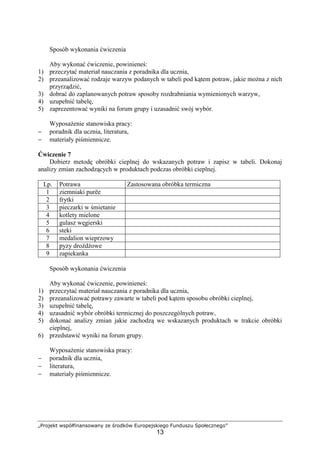 „Projekt współfinansowany ze środków Europejskiego Funduszu Społecznego”
13
Sposób wykonania ćwiczenia
Aby wykonać ćwiczenie, powinieneś:
1) przeczytać materiał nauczania z poradnika dla ucznia,
2) przeanalizować rodzaje warzyw podanych w tabeli pod kątem potraw, jakie można z nich
przyrządzić,
3) dobrać do zaplanowanych potraw sposoby rozdrabniania wymienionych warzyw,
4) uzupełnić tabelę,
5) zaprezentować wyniki na forum grupy i uzasadnić swój wybór.
Wyposażenie stanowiska pracy:
− poradnik dla ucznia, literatura,
− materiały piśmiennicze.
Ćwiczenie 7
Dobierz metodę obróbki cieplnej do wskazanych potraw i zapisz w tabeli. Dokonaj
analizy zmian zachodzących w produktach podczas obróbki cieplnej.
Lp. Potrawa Zastosowana obróbka termiczna
1 ziemniaki purëe
2 frytki
3 pieczarki w śmietanie
4 kotlety mielone
5 gulasz węgierski
6 steki
7 medalion wieprzowy
8 pyzy drożdżowe
9 zapiekanka
Sposób wykonania ćwiczenia
Aby wykonać ćwiczenie, powinieneś:
1) przeczytać materiał nauczania z poradnika dla ucznia,
2) przeanalizować potrawy zawarte w tabeli pod kątem sposobu obróbki cieplnej,
3) uzupełnić tabelę,
4) uzasadnić wybór obróbki termicznej do poszczególnych potraw,
5) dokonać analizy zmian jakie zachodzą we wskazanych produktach w trakcie obróbki
cieplnej,
6) przedstawić wyniki na forum grupy.
Wyposażenie stanowiska pracy:
− poradnik dla ucznia,
− literatura,
− materiały piśmiennicze.
 