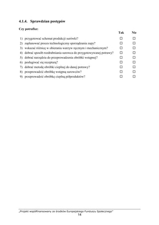 „Projekt współfinansowany ze środków Europejskiego Funduszu Społecznego”
14
4.1.4. Sprawdzian postępów
Czy potrafisz:
Tak Nie
1) przygotować schemat produkcji surówki? ! !
2) zaplanować proces technologiczny sporządzania zupy? ! !
3) wskazać różnicę w obieraniu warzyw ręcznym i mechanicznym? ! !
4) dobrać sposób rozdrabniania surowca do przygotowywanej potrawy? ! !
5) dobrać narzędzia do przeprowadzenia obróbki wstępnej? ! !
6) posługiwać się recepturą? ! !
7) dobrać metodę obróbki cieplnej do danej potrawy? ! !
8) przeprowadzić obróbkę wstępną surowców? ! !
9) przeprowadzić obróbkę cieplną półproduktów? ! !
 