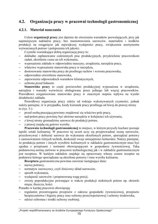 „Projekt współfinansowany ze środków Europejskiego Funduszu Społecznego”
15
4.2. Organizacja pracy w pracowni technologii gastronomicznej
4.2.1. Materiał nauczania
Celem organizacji pracy jest dążenie do stworzenia warunków pozwalających, przy jak
najmniejszym nakładzie pracy, bez marnotrawienia surowców, materiałów i środków
produkcji na osiągnięcie jak największej wydajności pracy, zwiększenia asortymentu
wytwarzanych potraw i polepszenia ich jakości.
Czynniki warunkujące dobrą organizację pracy to:
− dokładne zaplanowanie codziennych prac produkcyjnych, przydzielenie pracownikom
zadań, określenie czasu na ich wykonanie,
− wyposażenie zakładu w odpowiednie maszyny, urządzenia, narzędzia pracy,
− właściwe wyposażenie stanowiska pracy w narzędzia,
− dostosowanie stanowiska pracy do przebiegu ruchów i wzrostu pracownika,
− odpowiednie oświetlenie stanowiska,
− zapewnienie odpowiednich warunków klimatycznych,
− ochrona przed hałasem.
Stanowisko pracy to część powierzchni produkcyjnej wyposażona w urządzenia,
narzędzia i warunki wytwórcze obsługiwane przez jednego lub więcej pracowników.
Prawidłowo zorganizowane stanowisko pracy w znacznym stopniu wpływa na wyniki
działalności zakładu.
Prawidłowa organizacja pracy zależy od rodzaju wykonywanych czynności, jednak
należy pamiętać, iż w przypadku, kiedy kierunek pracy przebiega od lewej do prawej strony
to (rys. 5.):
− przed osobą pracującą powinno znajdować się właściwe pole pracy,
− nad polem pracy powinny być ułożone narzędzia w kolejności ich używania,
− z lewej strony gromadzimy surowce do produkcji potraw,
− z prawej znajdą się gotowe wyroby.
Pracownia technologii gastronomicznej to miejsce, w którym przyszły kucharz poznaje
tajniki sztuki kulinarnej. W pracowni tej uczeń uczy się przeprowadzać ocenę surowców,
przechowywać i dobierać surowce do wykonania określonych potraw, sporządzać potrawy
z zastosowaniem różnych technik, doskonali swoje umiejętności kelnerskie. Należy pamiętać,
że produkcja potraw i innych wyrobów kulinarnych w zakładzie gastronomicznym musi być
zgodna z przepisami i normami obowiązującymi w gospodarce żywnościowej. Taką
podstawową normą zarówno w pracowni technologicznej jak i w zakładzie gastronomicznym
jest receptura. W każdym zakładzie znajduje się opracowany własny zestaw receptur na
podstawie którego sporządzane są określone potrawy i inne wyroby kulinarne.
Receptura gastronomiczna powinna zawierać następujące dane:
− nazwę potrawy,
− normatyw surowcowy, czyli ilościowy skład surowców,
− sposób wykonania,
− wydajność surowców i proponowaną wagę porcji,
− zwroty poprodukcyjne powstające w trakcie produkcji niektórych potraw np. okrawki
mięsa, tłuszczu, kości.
Ponadto w każdej pracowni obowiązują:
− regulamin przestrzegania przepisów z zakresu gospodarki żywnościowej, przepisów
bezpieczeństwa i higieny pracy oraz ochrony przeciwpożarowej i ochrony środowiska,
− odzież ochronna i środki ochrony osobistej.
 