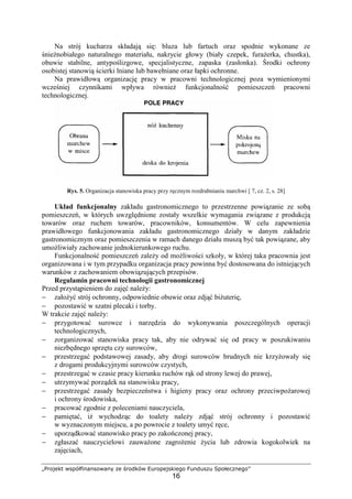 „Projekt współfinansowany ze środków Europejskiego Funduszu Społecznego”
16
Na strój kucharza składają się: bluza lub fartuch oraz spodnie wykonane ze
śnieżnobiałego naturalnego materiału, nakrycie głowy (biały czepek, furażerka, chustka),
obuwie stabilne, antypoślizgowe, specjalistyczne, zapaska (zasłonka). Środki ochrony
osobistej stanowią ścierki lniane lub bawełniane oraz łapki ochronne.
Na prawidłową organizację pracy w pracowni technologicznej poza wymienionymi
wcześniej czynnikami wpływa również funkcjonalność pomieszczeń pracowni
technologicznej.
Rys. 5. Organizacja stanowiska pracy przy ręcznym rozdrabnianiu marchwi [ 7, cz. 2, s. 28]
Układ funkcjonalny zakładu gastronomicznego to przestrzenne powiązanie ze sobą
pomieszczeń, w których uwzględnione zostały wszelkie wymagania związane z produkcją
towarów oraz ruchem towarów, pracowników, konsumentów. W celu zapewnienia
prawidłowego funkcjonowania zakładu gastronomicznego działy w danym zakładzie
gastronomicznym oraz pomieszczenia w ramach danego działu muszą być tak powiązane, aby
umożliwiały zachowanie jednokierunkowego ruchu.
Funkcjonalność pomieszczeń zależy od możliwości szkoły, w której taka pracownia jest
organizowana i w tym przypadku organizacja pracy powinna być dostosowana do istniejących
warunków z zachowaniem obowiązujących przepisów.
Regulamin pracowni technologii gastronomicznej
Przed przystąpieniem do zajęć należy:
− założyć strój ochronny, odpowiednie obuwie oraz zdjąć biżuterię,
− pozostawić w szatni plecaki i torby.
W trakcie zajęć należy:
− przygotować surowce i narzędzia do wykonywania poszczególnych operacji
technologicznych,
− zorganizować stanowiska pracy tak, aby nie odrywać się od pracy w poszukiwaniu
niezbędnego sprzętu czy surowców,
− przestrzegać podstawowej zasady, aby drogi surowców brudnych nie krzyżowały się
z drogami produkcyjnymi surowców czystych,
− przestrzegać w czasie pracy kierunku ruchów rąk od strony lewej do prawej,
− utrzymywać porządek na stanowisku pracy,
− przestrzegać zasady bezpieczeństwa i higieny pracy oraz ochrony przeciwpożarowej
i ochrony środowiska,
− pracować zgodnie z poleceniami nauczyciela,
− pamiętać, iż wychodząc do toalety należy zdjąć strój ochronny i pozostawić
w wyznaczonym miejscu, a po powrocie z toalety umyć ręce,
− uporządkować stanowisko pracy po zakończonej pracy,
− zgłaszać nauczycielowi zauważone zagrożenie życia lub zdrowia kogokolwiek na
zajęciach,
 