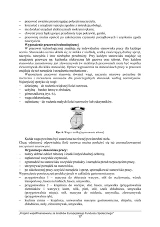 „Projekt współfinansowany ze środków Europejskiego Funduszu Społecznego”
17
− pracować uważnie przestrzegając poleceń nauczyciela,
− korzystać z urządzeń i sprzętu zgodnie z instrukcją obsługi,
− nie dotykać urządzeń elektrycznych mokrymi rękami,
− chwytać przez łapki gorące przedmioty typu pokrywki, garnki,
− pracownię można opuścić po zakończeniu czynności porządkowych i uzyskaniu zgody
nauczyciela.
Wyposażenie pracowni technologicznej
W pracowni technologicznej znajdują się indywidualne stanowiska pracy dla każdego
ucznia. Stanowisko ucznia składa się ze stolika z szufladą, szafką zawierającą drobny sprzęt,
naczynia, narzędzia i inne niezbędne przedmioty. Przy każdym stanowisku znajduje się
urządzenie grzewcze np. kuchenka elektryczna lub gazowa oraz taboret. Przy każdym
stanowisku zamontowany jest zlewozmywak (w niektórych pracowniach może być wspólny
zlewozmywak dla kilku stanowisk). Oprócz wyposażenia na stanowiskach pracy w pracowni
znajdują się też narzędzia i urządzenia mechaniczne .
Wyposażenie pracowni stanowią również wagi, naczynia miarowe potrzebne do
mierzenia i rozważania surowców dla poszczególnych stanowisk według normatywów.
Najczęściej spotyka się wagi:
− dziesiętną – do ważenia większej ilości surowca,
− uchylną – bardzo łatwą w obsłudze,
− górnoszalkową (rys. 6.),
− waga elektroniczną,
− techniczną – do ważenia małych ilości surowców lub odczynników.
Rys. 6. Waga z szalką [opracowanie własne]
Każda waga powinna być ustawiona na równej powierzchni stołu.
Chcąc odmierzyć odpowiednią ilość surowca można posłużyć się też znormalizowanymi
naczyniami miarowymi.
Organizacja stanowiska pracy:
− należy dobrać odzież roboczą i środki indywidualnej ochrony,
− zaplanować wszystkie czynności,
− zgromadzić na stanowisku wszystkie produkty i narzędzia przed rozpoczęciem pracy,
− utrzymywać porządek na stanowisku,
− po zakończonej pracy oczyścić narzędzia i sprzęt, uporządkować stanowisko pracy.
Wyposażenie pomieszczeń produkcyjnych w zakładzie gastronomicznym:
− przygotowalnia 1 – maszyna do obierania warzyw, stół do oczkowania, wózek
transportowy, basen na kółkach, basen, umywalka,
− przygotowalnia 2 – krajalnica do warzyw, stół, basen, umywalka (przygotowalnia
ziemniaków i warzyw); kuter, wilk, pień, stół, szafa chłodnicza, umywalka
(przygotowalnia mięsa); stół, maszyna do mielenia, umywalka, zlewozmywak
(przygotowalnia ryb);
− kuchnia zimna – krajalnica, uniwersalna maszyna gastronomiczna, ubijarka, szafa
chłodnicza, stoły, zlewozmywak, umywalka,
 