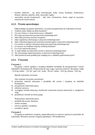 „Projekt współfinansowany ze środków Europejskiego Funduszu Społecznego”
18
− kuchnia właściwa – np. piece konwekcyjne, kotły, trzony kuchenne, frytkownice,
bemary, taborety, patelnie, stoły, umywalki, regały,
− zmywalnia naczyń kuchennych – stół, zlew 2-komorowy, basen, regał na naczynia,
maszyna do mycia naczyń.
4.2.2. Pytania sprawdzające
Odpowiadając na pytania sprawdzisz, czy jesteś przygotowany do wykonania ćwiczeń.
1. Z jakich części składa się ubiór kucharza?
2. Czy jest różnica w stroju dziewczyny i chłopaka?
3. Do czego przeznaczona jest pracownia technologiczna?
4. Jakie dane powinna zawierać receptura?
5. Jakie regulaminy obowiązują w pracowni technologicznej?
6. Jakie wskazania higieniczne muszą być przestrzegane w pracowni technologicznej?
7. Czy można w odzieży ochronnej opuszczać pracownię technologiczną?
8. Co nazywa się środkami ochrony osobistej kucharza?
9. Co to jest stanowisko pracy?
10. Z czego składa się stanowisko ucznia w pracowni technologicznej?
11. Na czym polega organizacja pracy w pracowni technologicznej?
12. Jakie pomieszczenia produkcyjne znajdują się w zakładzie gastronomicznym?
4.2.3. Ćwiczenia
Ćwiczenie 1
Przygotuj i odważ zgodnie z recepturą składniki niezbędne do przygotowania 5 porcji
naleśników biszkoptowych. Wykorzystaj do tego wagę i naczynia miarowe. Receptura: mąka
– 0,16 kg, mleko – 125 cm3
, jaja 2 szt., woda – 60 cm3
, cukier – 0,01 kg, słonina – 0,01 kg.
Sposób wykonania ćwiczenia
Aby wykonać ćwiczenie, powinieneś:
1) przeczytać materiał nauczania z poradnika dla ucznia i recepturę na naleśniki
biszkoptowe,
2) przygotować stanowisko pracy,
3) odważyć surowce,
4) wyciągnąć wnioski dotyczące możliwości stosowania naczyń miarowych w zastępstwie
wagi,
5) przedstawić wnioski na forum grupy.
Wyposażenie stanowiska pracy:
− poradnik dla ucznia, literatura,
− zestaw receptur,
− surowce zgodnie z recepturą,
− narzędzia i sprzęt.
Ćwiczenie 2
Przygotuj na podstawie receptury zapotrzebowanie na surowce spożywcze potrzebne do
wykonania 100 porcji surówki z kapusty pekińskiej i 100 medalionów.
 