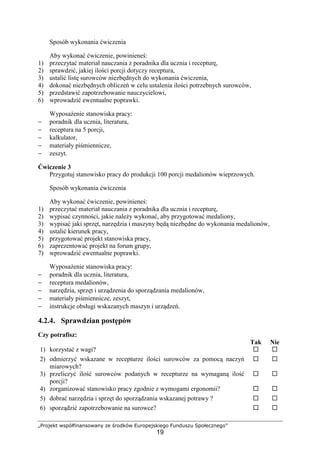 „Projekt współfinansowany ze środków Europejskiego Funduszu Społecznego”
19
Sposób wykonania ćwiczenia
Aby wykonać ćwiczenie, powinieneś:
1) przeczytać materiał nauczania z poradnika dla ucznia i recepturę,
2) sprawdzić, jakiej ilości porcji dotyczy receptura,
3) ustalić listę surowców niezbędnych do wykonania ćwiczenia,
4) dokonać niezbędnych obliczeń w celu ustalenia ilości potrzebnych surowców,
5) przedstawić zapotrzebowanie nauczycielowi,
6) wprowadzić ewentualne poprawki.
Wyposażenie stanowiska pracy:
− poradnik dla ucznia, literatura,
− receptura na 5 porcji,
− kalkulator,
− materiały piśmiennicze,
− zeszyt.
Ćwiczenie 3
Przygotuj stanowisko pracy do produkcji 100 porcji medalionów wieprzowych.
Sposób wykonania ćwiczenia
Aby wykonać ćwiczenie, powinieneś:
1) przeczytać materiał nauczania z poradnika dla ucznia i recepturę,
2) wypisać czynności, jakie należy wykonać, aby przygotować medaliony,
3) wypisać jaki sprzęt, narzędzia i maszyny będą niezbędne do wykonania medalionów,
4) ustalić kierunek pracy,
5) przygotować projekt stanowiska pracy,
6) zaprezentować projekt na forum grupy,
7) wprowadzić ewentualne poprawki.
Wyposażenie stanowiska pracy:
− poradnik dla ucznia, literatura,
− receptura medalionów,
− narzędzia, sprzęt i urządzenia do sporządzania medalionów,
− materiały piśmiennicze, zeszyt,
− instrukcje obsługi wskazanych maszyn i urządzeń.
4.2.4. Sprawdzian postępów
Czy potrafisz:
Tak Nie
1) korzystać z wagi? ! !
2) odmierzyć wskazane w recepturze ilości surowców za pomocą naczyń
miarowych?
! !
3) przeliczyć ilość surowców podanych w recepturze na wymaganą ilość
porcji?
! !
4) zorganizować stanowisko pracy zgodnie z wymogami ergonomii? ! !
5) dobrać narzędzia i sprzęt do sporządzania wskazanej potrawy ? ! !
6) sporządzić zapotrzebowanie na surowce? ! !
 