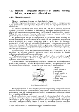 „Projekt współfinansowany ze środków Europejskiego Funduszu Społecznego”
20
4.3. Maszyny i urządzenia stosowane do obróbki wstępnej
i cieplnej surowców oraz półproduktów
4.3.1. Materiał nauczania
Maszyny i urządzenia stosowane w trakcie obróbki wstępnej
Obróbka wstępna surowca obejmuje wiele czynności, które zależą od rodzaju surowca
i jego przeznaczenia technologicznego. Czynności te mogą być wykonywane ręcznie lub
mechanicznie.
W zakładzie gastronomicznym bardzo ważne jest, aby proces produkcji przebiegał
sprawnie, efektywnie, bezpiecznie, z zachowaniem warunków sanitarno-higienicznych,
dlatego dąży się do zmechanizowania procesów przebiegających w trakcie obróbki wstępnej.
Należą do nich obieranie, płukanie, rozdrabnianie (mielenie, krajanie, miksowanie,
przecieranie), wyrabianie np. ciasta oraz ubijanie i inne.
Do podstawowych maszyn wykorzystywanych w gastronomii należą maszyny do
oczyszczania (obieraczki, płuczko-obieraczki, skrobaczki do ryb),rozdrabniania (krajalnice do
chleba, do wędlin i sera, maszyny uniwersalne, wilki – rys. 7.), kutry, piły do mięsa,
przecieraczki, młynki), mieszania (mieszarki, ubijarki, miksery), porcjowania (porcjowarki),
formowania (maszyny do formowania kotletów, pierogów, wałkownice do ciasta),
spulchniania (spulchniacz do mięsa) oraz maszyny do wykonywania kilku różnych czynności,
czyli maszyny uniwersalne.
Wybór maszyn dla danego typu zakładu gastronomicznego oraz ich ilość zależy od takich
czynników jak: wielkość produkcji, asortyment potraw, czas potrzebny do obróbki
technologicznej, możliwości finansowe właściciela.
Wiedząc już, jakie maszyny potrzebne będą w zakładzie należy przyjrzeć się im pod
względem: bezpieczeństwa i łatwości obsługi, łatwości utrzymania ich w czystości,
wymiarów, trwałości i niezawodności.
W budowie każdej z maszyn stosowanych do obróbki mechanicznej wyróżnia się pewne
charakterystyczne elementy takie jak: korpus, podstawa, elementy sterowania maszyny, misa
lub komora, element lub elementy robocze (np. noże, tarcze tnące), zespół napędowy.
Rys. 7. Budowa wilka [8, s. 32]
Przed przystąpieniem do pracy z wykorzystaniem danej maszyny nie wystarcza wiedza
na temat budowy maszyny, ale bardzo ważne jest posiadanie umiejętności prawidłowego jej
obsługiwania, zasad bhp, znajomość działania maszyny, zasad związanych z utrzymywaniem
jej w czystości oraz jej konserwacji.
Przed uruchomieniem maszyny należy zapoznać się z instrukcją obsługi, która zawiera
niezbędne informacje związane z eksploatacją maszyny (instrukcja obsługi - podręcznik
objaśniający w sposób przejrzysty sposób wykonania podstawowych czynności związanych
zazwyczaj z obsługą urządzenia). Obsługa, to zestaw tych wszystkich czynności, jakie musi
1 – korpus,
2 – misa załadowcza,
3 – popychacz,
4 – zespół napędowy,
5 – wyłączniki
6 – gardziel podajnika,
7 – zespół tnący,
8 – podstawa,
 
