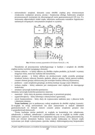 „Projekt współfinansowany ze środków Europejskiego Funduszu Społecznego”
22
− uniwersalności urządzeń, skracania czasu obróbki cieplnej przy równoczesnym
zwiększeniu wydajności procesu, prostej i bezpiecznej obsługi, budowaniu urządzeń
przystosowanych rozmiarami do obowiązujących norm gastronomicznych GN (rys. 9.),
stosowania odpowiednich źródeł ciepła, ułatwienia zachowania warunków higieniczno-
sanitarnych związanych z utrzymaniem urządzeń w czystości.
Rys. 9. Różne rozmiary pojemników GN (Gastro Norm) [8, s. 46]
Niezależnie od przeznaczenia technologicznego w każdym z urządzeń do obróbki
cieplnej można wyróżnić następujące elementy:
− komora robocza – w której odbywa się obróbka cieplna produktu, jej kształt i wymiary
mogą być różne, może być ruchoma lub nieruchoma,
− komora grzejna – w której odbywa się przekazywanie ciepła czynnika grzejnego
ściankom komory roboczej (komora spalania, płaszcz grzejny, łaźnia parowo-wodna),
czasami element grzejny umieszczony jest wewnątrz komory roboczej (frytownica),
− podstawa – część urządzenia grzejnego, na której montuje się jego części składowe,
− izolacja cieplna – której zadaniem jest zmniejszanie strat cieplnych do otaczającego
środowiska,
− armatura i przyrządy kontrolno-pomiarowe.
Armaturę i przyrządy kontrolno-pomiarowe stanowią:
− manometr – który służy do pomiaru ciśnienia pary w przestrzeni grzejnej,
− sygnał dźwiękowy – który informuje o intensywności ogrzewania,
− zawór bezpieczeństwa – który służy do wypuszczania nadmiaru pary z płaszcza kotła
i obniżenia ciśnienia.
Trzon kuchenny jest to podstawowy rodzaj urządzenia do obróbki cieplnej żywności.
Ze względu na swoją uniwersalność ma duże zastosowanie w małych zakładach
gastronomicznych (w których stanowi czasami jedyne urządzenie grzejne) oraz
w gospodarstwach domowych.
Trzony kuchenne można podzielić ze względu na konstrukcję (nie zabudowane,
zabudowane z szafkami, zabudowane z piekarnikiem) oraz ze względu na źródło ciepła
(elektryczne i gazowe). W ostatnich latach popularne stają się trzony z płytą glasceramiczną,
która jest również elementem budowy trzonu kuchni indukcyjnej (w których ciepło
wytwarzane jest dzięki wykorzystaniu zjawiska indukcji elektromagnetycznej bezpośrednio
 