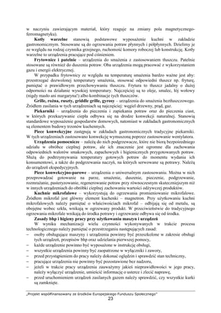 „Projekt współfinansowany ze środków Europejskiego Funduszu Społecznego”
23
w naczyniu zawierającym materiał, który reaguje na zmiany pola magnetycznego-
ferromagnetyku).
Kotły warzelne stanowią podstawowe wyposażenie kuchni w zakładzie
gastronomicznym. Stosowane są do ogrzewania potraw płynnych i półpłynnych. Dzielimy je
ze względu na rodzaj czynnika grzejnego, ruchomość komory roboczej lub konstrukcję. Kotły
warzelne to urządzenia pracujące pod ciśnieniem.
Frytownice i patelnie – urządzenia do smażenia z zastosowaniem tłuszczu. Patelnie
stosowane są również do duszenia potraw. Oba urządzenia mogą pracować z wykorzystaniem
gazu i energii elektrycznej.
W przypadku frytownicy ze względu na temperaturę smażenia bardzo ważne jest aby:
przestrzegać dozwolonej temperatury smażenia, stosować odpowiedni tłuszcz np. fryturę,
pamiętać o prawidłowym przechowywaniu tłuszczu. Frytura to tłuszcz jadalny o dużej
odporności na działanie wysokiej temperatury. Najczęściej są to oleje, smalec, łój wołowy
(nigdy masło ani margaryna!) albo kombinacje tych tłuszczów.
Grille, rożna, ruszty, griddle grille, gyrosy – urządzenia do smażenia beztłuszczowego.
Źródłem zasilania w tych urządzeniach są najczęściej: węgiel drzewny, prąd, gaz.
Piekarniki – urządzenia do pieczenia i zapiekania potraw oraz do pieczenia ciast,
w których przekazywanie ciepła odbywa się na drodze konwekcji naturalnej. Stanowią
standardowe wyposażenie gospodarstw domowych, natomiast w zakładach gastronomicznych
są elementem budowy trzonów kuchennych.
Piece konwekcyjne zastępują w zakładach gastronomicznych tradycyjne piekarniki.
W tych urządzeniach zastosowano konwekcję wymuszoną poprzez zastosowanie wentylatora.
Urządzenia pomocnicze – należą do nich podgrzewacze, które nie biorą bezpośredniego
udziału w obróbce cieplnej potraw, ale ich znaczenie jest ogromne dla zachowania
odpowiednich walorów smakowych, zapachowych i higienicznych przygotowanych potraw.
Służą do podtrzymywania temperatury gotowych potraw do momentu wydania ich
konsumentowi, a także do podgrzewania naczyń, na których serwowane są potrawy. Należą
do urządzeń ekspedycyjnych.
Piece konwekcyjno-parowe – urządzenia o uniwersalnym zastosowaniu. Można w nich
przeprowadzać gotowanie na parze, smażenie, duszenie, pieczenie, podgrzewanie,
rozmrażanie, pasteryzowanie, regenerowanie potraw przy równoczesnym skuteczniejszym niż
w innych urządzeniach do obróbki cieplnej zachowaniu wartości odżywczej produktów.
Kuchnie mikrofalowe – wykorzystują do ogrzewania promieniowanie mikrofalowe.
Źródłem mikrofal jest główny element kuchenki – magnetron. Przy użytkowaniu kuchni
mikrofalowych należy pamiętać o właściwościach mikrofal – odbijają się od metalu, są
obojętne wobec szkła, wnikają w ogrzewany produkt. W przeciwieństwie do tradycyjnego
ogrzewania mikrofale wnikają do środka potrawy i ogrzewanie odbywa się od środka.
Zasady bhp i higieny pracy przy użytkowaniu maszyn i urządzeń
W wyniku mechanizacji wielu czynności wykonywanych w trakcie procesu
technologicznego należy pamiętać o przestrzeganiu następujących zasad:
− osoby obsługujące maszyny i urządzenia powinny być przeszkolone w zakresie obsługi
tych urządzeń, przepisów bhp oraz udzielania pierwszej pomocy,
− każde urządzenie powinno być wyposażone w instrukcję obsługi,
− wszystkie urządzenia powinny być zaopatrzone w wyłączniki i zawory,
− przed przystąpieniem do pracy należy dokonać oględzin i sprawdzić stan techniczny,
− pracujące urządzenia nie powinny być pozostawione bez nadzoru,
− jeżeli w trakcie pracy urządzenia zauważymy jakieś nieprawidłowości w jego pracy,
należy wyłączyć urządzenie, umieścić informację o usterce i zlecić naprawę,
− przed uruchomieniem urządzeń zasilanych gazem należy sprawdzić, czy wszystkie kurki
są zamknięte.
 