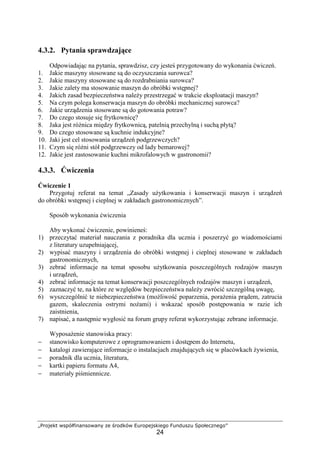 „Projekt współfinansowany ze środków Europejskiego Funduszu Społecznego”
24
4.3.2. Pytania sprawdzające
Odpowiadając na pytania, sprawdzisz, czy jesteś przygotowany do wykonania ćwiczeń.
1. Jakie maszyny stosowane są do oczyszczania surowca?
2. Jakie maszyny stosowane są do rozdrabniania surowca?
3. Jakie zalety ma stosowanie maszyn do obróbki wstępnej?
4. Jakich zasad bezpieczeństwa należy przestrzegać w trakcie eksploatacji maszyn?
5. Na czym polega konserwacja maszyn do obróbki mechanicznej surowca?
6. Jakie urządzenia stosowane są do gotowania potraw?
7. Do czego stosuje się frytkownicę?
8. Jaka jest różnica między frytkownicą, patelnią przechylną i suchą płytą?
9. Do czego stosowane są kuchnie indukcyjne?
10. Jaki jest cel stosowania urządzeń podgrzewczych?
11. Czym się różni stół podgrzewczy od lady bemarowej?
12. Jakie jest zastosowanie kuchni mikrofalowych w gastronomii?
4.3.3. Ćwiczenia
Ćwiczenie 1
Przygotuj referat na temat „Zasady użytkowania i konserwacji maszyn i urządzeń
do obróbki wstępnej i cieplnej w zakładach gastronomicznych”.
Sposób wykonania ćwiczenia
Aby wykonać ćwiczenie, powinieneś:
1) przeczytać materiał nauczania z poradnika dla ucznia i poszerzyć go wiadomościami
z literatury uzupełniającej,
2) wypisać maszyny i urządzenia do obróbki wstępnej i cieplnej stosowane w zakładach
gastronomicznych,
3) zebrać informacje na temat sposobu użytkowania poszczególnych rodzajów maszyn
i urządzeń,
4) zebrać informacje na temat konserwacji poszczególnych rodzajów maszyn i urządzeń,
5) zaznaczyć te, na które ze względów bezpieczeństwa należy zwrócić szczególną uwagę,
6) wyszczególnić te niebezpieczeństwa (możliwość poparzenia, porażenia prądem, zatrucia
gazem, skaleczenia ostrymi nożami) i wskazać sposób postępowania w razie ich
zaistnienia,
7) napisać, a następnie wygłosić na forum grupy referat wykorzystując zebrane informacje.
Wyposażenie stanowiska pracy:
− stanowisko komputerowe z oprogramowaniem i dostępem do Internetu,
− katalogi zawierające informacje o instalacjach znajdujących się w placówkach żywienia,
− poradnik dla ucznia, literatura,
− kartki papieru formatu A4,
− materiały piśmiennicze.
 