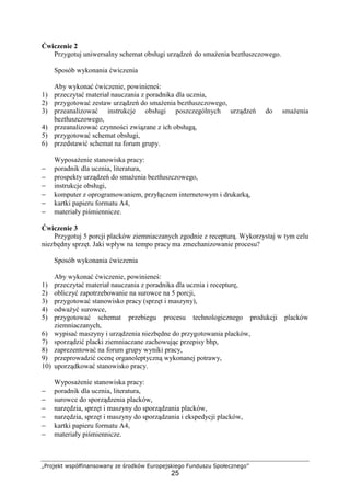 „Projekt współfinansowany ze środków Europejskiego Funduszu Społecznego”
25
Ćwiczenie 2
Przygotuj uniwersalny schemat obsługi urządzeń do smażenia beztłuszczowego.
Sposób wykonania ćwiczenia
Aby wykonać ćwiczenie, powinieneś:
1) przeczytać materiał nauczania z poradnika dla ucznia,
2) przygotować zestaw urządzeń do smażenia beztłuszczowego,
3) przeanalizować instrukcje obsługi poszczególnych urządzeń do smażenia
beztłuszczowego,
4) przeanalizować czynności związane z ich obsługą,
5) przygotować schemat obsługi,
6) przedstawić schemat na forum grupy.
Wyposażenie stanowiska pracy:
− poradnik dla ucznia, literatura,
− prospekty urządzeń do smażenia beztłuszczowego,
− instrukcje obsługi,
− komputer z oprogramowaniem, przyłączem internetowym i drukarką,
− kartki papieru formatu A4,
− materiały piśmiennicze.
Ćwiczenie 3
Przygotuj 5 porcji placków ziemniaczanych zgodnie z recepturą. Wykorzystaj w tym celu
niezbędny sprzęt. Jaki wpływ na tempo pracy ma zmechanizowanie procesu?
Sposób wykonania ćwiczenia
Aby wykonać ćwiczenie, powinieneś:
1) przeczytać materiał nauczania z poradnika dla ucznia i recepturę,
2) obliczyć zapotrzebowanie na surowce na 5 porcji,
3) przygotować stanowisko pracy (sprzęt i maszyny),
4) odważyć surowce,
5) przygotować schemat przebiegu procesu technologicznego produkcji placków
ziemniaczanych,
6) wypisać maszyny i urządzenia niezbędne do przygotowania placków,
7) sporządzić placki ziemniaczane zachowując przepisy bhp,
8) zaprezentować na forum grupy wyniki pracy,
9) przeprowadzić ocenę organoleptyczną wykonanej potrawy,
10) uporządkować stanowisko pracy.
Wyposażenie stanowiska pracy:
− poradnik dla ucznia, literatura,
− surowce do sporządzenia placków,
− narzędzia, sprzęt i maszyny do sporządzania placków,
− narzędzia, sprzęt i maszyny do sporządzania i ekspedycji placków,
− kartki papieru formatu A4,
− materiały piśmiennicze.
 