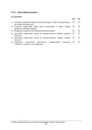 „Projekt współfinansowany ze środków Europejskiego Funduszu Społecznego”
27
4.3.4. Sprawdzian postępów
Czy potrafisz:
Tak Nie
1) wymienić zasady bhp, jakich należy przestrzegać w trakcie obsługi maszyn
do obróbki mechanicznej?
! !
2) wymienić zasady bhp, jakich należy przestrzegać w trakcie obsługi
urządzeń do obróbki cieplnej?
! !
3) obsługiwać urządzenia do smażenia beztłuszczowego ? ! !
4) zgromadzić odpowiedni sprzęt do przeprowadzenia obróbki wstępnej
surowca?
! !
5) zgromadzić odpowiedni sprzęt do przeprowadzenia obróbki cieplnej
surowca?
! !
6) zaplanować wyposażenie pomieszczeń produkcyjnych restauracji
i stołówki w maszyny oraz urządzenia?
! !
 