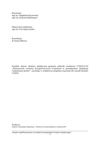 „Projekt współfinansowany ze środków Europejskiego Funduszu Społecznego”
1
Recenzenci:
mgr inż. Magdalena Krystowska
mgr inż. Grażyna Holdenmayer
Opracowanie redakcyjne:
mgr inż. Ewa Superczyńska
Konsultacja:
dr Justyna Bluszcz
Poradnik stanowi obudowę dydaktyczną programu jednostki modułowej 512[02].Z1.03
„Wykonywanie czynności przygotowawczych związanych ze sporządzaniem, ekspedycją
i podawaniem potraw”, zawartego w modułowym programie nauczania dla zawodu Kucharz
512[02].
Wydawca
Instytut Technologii Eksploatacji – Państwowy Instytut Badawczy, Radom 2007
 