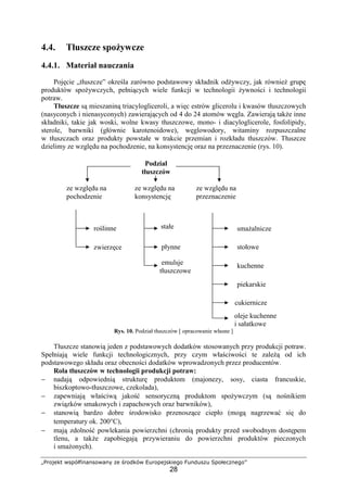 „Projekt współfinansowany ze środków Europejskiego Funduszu Społecznego”
28
4.4. Tłuszcze spożywcze
4.4.1. Materiał nauczania
Pojęcie „tłuszcze” określa zarówno podstawowy składnik odżywczy, jak również grupę
produktów spożywczych, pełniących wiele funkcji w technologii żywności i technologii
potraw.
Tłuszcze są mieszaniną triacylogliceroli, a więc estrów glicerolu i kwasów tłuszczowych
(nasyconych i nienasyconych) zawierających od 4 do 24 atomów węgla. Zawierają także inne
składniki, takie jak woski, wolne kwasy tłuszczowe, mono- i diacyloglicerole, fosfolipidy,
sterole, barwniki (głównie karotenoidowe), węglowodory, witaminy rozpuszczalne
w tłuszczach oraz produkty powstałe w trakcie przemian i rozkładu tłuszczów. Tłuszcze
dzielimy ze względu na pochodzenie, na konsystencję oraz na przeznaczenie (rys. 10).
Rys. 10. Podział tłuszczów [ opracowanie własne ]
Tłuszcze stanowią jeden z podstawowych dodatków stosowanych przy produkcji potraw.
Spełniają wiele funkcji technologicznych, przy czym właściwości te zależą od ich
podstawowego składu oraz obecności dodatków wprowadzonych przez producentów.
Rola tłuszczów w technologii produkcji potraw:
− nadają odpowiednią strukturę produktom (majonezy, sosy, ciasta francuskie,
biszkoptowo-tłuszczowe, czekolada),
− zapewniają właściwą jakość sensoryczną produktom spożywczym (są nośnikiem
związków smakowych i zapachowych oraz barwników),
− stanowią bardzo dobre środowisko przenoszące ciepło (mogą nagrzewać się do
temperatury ok. 200°C),
− mają zdolność powlekania powierzchni (chronią produkty przed swobodnym dostępem
tlenu, a także zapobiegają przywieraniu do powierzchni produktów pieczonych
i smażonych).
ze względu na
pochodzenie
ze względu na
konsystencję
ze względu na
przeznaczenie
roślinne
zwierzęce
emulsje
tłuszczowe
stałe
płynne
Podział
tłuszczów
oleje kuchenne
i sałatkowe
stołowe
smażalnicze
kuchenne
piekarskie
cukiernicze
 