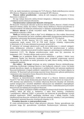 „Projekt współfinansowany ze środków Europejskiego Funduszu Społecznego”
30
0,4%, np. masło śmietankowe zawierające do 73,5% tłuszczu. Masło niskotłuszczowe zawiera
40% tłuszczu. Margaryny niskotłuszczowe zawierają 40–60% tłuszczu.
Tłuszcze stołowe prozdrowotne - należą do nich margaryny wzbogacone w kwasy
tłuszczowe z rodziny n-3.
Do tego rodzaju tłuszczów należą również margaryny o obniżonej zawartości tłuszczu,
z dodatkiem steroli roślinnych (fitosteroli).
Charakterystyka i zastosowanie tłuszczów zwierzęcych
Do tłuszczów zwierzęcych zaliczane są tłuszcze mleczne (masło), tłuszcze z tkanek zwierząt
lądowych (słonina, smalec, łój wołowy i barani, tłuszcz drobiowy) i tłuszcze pozyskiwane ze
zwierząt morskich. Ich skład jest zróżnicowany w zależności od pochodzenia tłuszczu.
Tłuszcze mleczne to przede wszystkim masło. Masło jest produktem tłuszczowym
otrzymanym wyłącznie z mleka.
Masło jest emulsją typu „woda w oleju” (w/o), składającą się z fazy wodnej, tłuszczowej
i gazowej. Otrzymywane jest przez zmaślanie odpowiednio przygotowanej (pasteryzowanej,
schłodzonej i przeważnie ukwaszonej) śmietanki o zawartości 25–35% tłuszczu.
Masło zawiera 83–84% tłuszczu, 0,8–1,3% suchej masy i 15–16% wody. Wartość
energetyczna masła wynosi 3132 kJ (748 kcal). Zawiera witaminy rozpuszczalne
w tłuszczach (A, D, E) oraz cholesterol na poziomie około 0,24 %.
W zależności od wymagań jakościowych masło jest produkowane w czterech rodzajach:
ekstra, delikatesowe, wyborowe i stołowe. Powinno być przechowywane w suchym,
przewiewnym i zabezpieczonym przed światłem magazynie, gwarantującym wychłodzenie do
temperatury 0–4°C. Do długiego przechowywania, masło musi być zamrożone do
temperatury -30°C. Trwałość takiego masła wynosi 8 miesięcy.
Słonina jest to podskórna tkanka tłuszczowa oddzielona z grzbietu i boków tuszy
wieprzowej. Smalec jest tłuszczem uzyskanym przez wytapianie wieprzowego surowca
tłuszczowego. Do przerobu na smalec przeznacza się sadło, tłuszcz drobny, słoninę, tłuszcz
z podgardla i pachwin.
Łój wołowy i łój barani otrzymuje się przez wytapianie tłuszczu okołonerkowego,
otokowego, krezkowego i drobnego tłuszczu z tusz bydlęcych, cielęcych i owiec. Łój barani
posiada specyficzny zapach, nie akceptowany w polskiej kuchni, jest natomiast popularnym
tłuszczem kuchennym w krajach arabskich i azjatyckich. Łój wołowy jest bardzo odporny na
utlenianie. W tłuszczach tych przeważają nasycone kwasy tłuszczowe, głównie palmitynowy
i stearynowy oraz monoenowe kwasy tłuszczowe (kwas oleinowy).
Wartość odżywcza tłuszczów
Tłuszcze są skoncentrowanym źródłem energii (1 g tłuszczu dostarcza przeciętnie
9 kcal/37,7 kJ). Ilość energii dostarczanej przez tłuszcze powinna stanowić nie więcej niż 25–
30% dziennej racji pokarmowej. O wartości odżywczej tłuszczów decyduje ich strawność,
wartość energetyczna i zawartość składników odżywczych oraz składników niepożądanych.
Masło ze względu na strukturę emulsji oraz zawartość krótko i średniołańcuchowych kwasów
tłuszczowych jest najlepiej przyswajalnym tłuszczem.
Tłuszcze roślinne są bogatym źródłem niezbędnych nienasyconych kwasów tłuszczowych
(NNKT), takich jak kwas α- linolenowy, a także kwas linolowy, γ-linolenowy
i arachidonowy. Obecność NNKT w pożywieniu jest konieczna do prawidłowego rozwoju
młodych organizmów. NNKT zapobiegają chorobom serca i układu krążenia. Cechą
charakterystyczną tłuszczów roślinnych jest znaczna zawartość witaminy E oraz prowitaminy
A (karoteny), natomiast tłuszczów zwierzęcych witaminy A i D.
Przemiany tłuszczów w czasie przechowywania
W czasie przechowywania tłuszcz ulega procesowi jełczenia. Zmiany spowodowane tym
procesem mogą być spowodowane czynnikami biochemicznymi (utlenianie kwasów
 
