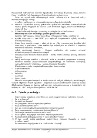 „Projekt współfinansowany ze środków Europejskiego Funduszu Społecznego”
31
tłuszczowych pod wpływem enzymów lipooksydaz, prowadzące do zmiany smaku, zapachu
i barwy produktów) lub chemicznymi (hydroliza chemiczna tłuszczów).
Dążąc do ograniczenia niekorzystnych zmian zachodzących w tłuszczach należy
stosować następujące zabiegi:
− przechowywać tłuszcze w obniżonej temperaturze, bez dostępu światła,
− stosować odpowiednie systemy pakowania – pakowanie próżniowe, wprowadzanie do
wnętrza gazów obojętnych dla tłuszczu (azot, dwutlenek węgla), stosowanie składników
wiążących tlen,
− dodawać substancje hamujące przemiany oksydacyjne (przeciwutleniacze).
Przemiany tłuszczów zachodzące podczas procesu smażenia
Czynniki wpływające na zmiany zachodzące w tłuszczach w trakcie smażenia to:
− wysoka temperatura – 160–180°C, przy wyższych temperaturach szybciej zachodzą
niekorzystne reakcje,
− dostęp tlenu atmosferycznego – wiąże się to nie tylko z powierzchnią kontaktu łaźni
tłuszczowej z powietrzem, która powinna być najmniejsza, ale również ze stopniem
napełnienia smażalnika produktem,
− rodzaj stosowanego tłuszczu – tłuszcze smażalnicze nie powinny zawierać
wielonienasyconych kwasów tłuszczowych,
− zanieczyszczenie tłuszczu śladami metali – miedź, żelazo katalizują procesy utleniania
tłuszczu,
− rodzaj smażonego produktu – obecność wody w produkcie przyspiesza przemiany,
natomiast naturalne przeciwutleniacze (antyoksydanty), np. tokoferole, fosfolipidy,
sterole, karotenoidy, witamina A – hamują przemiany tłuszczów.
Wymienione czynniki powodują takie przemiany tłuszczów jak:
− utlenianie tłuszczu,
− polimeryzacja,
− hydroliza,
− cyklizacja,
− izomeryzacja.
Tłuszcze należy przechowywać w pomieszczeniach suchych, chłodnych, przewiewnych,
wolnych od pleśni i obcych zapachów. Temperatura składowania tłuszczów zależy od rodzaju
składowanego tłuszczu np. tłuszcze stałe powinny być przechowywane w temperaturze nie
większej niż 15°C, a oleje roślinne jadalne – od 10 do15°C.
4.4.2. Pytania sprawdzające
Odpowiadając na pytania, sprawdzisz, czy jesteś przygotowany do wykonania ćwiczeń.
1. Co to są tłuszcze?
2. Jak dzieli się tłuszcze?
3. Jaką rolę pełnią tłuszcze w produkcji potraw?
4. Jakie znasz tłuszcze roślinne?
5. Czy jest różnica między tłuszczami roślinnymi i zwierzęcymi?
6. Jakie znasz przykłady zastosowania olejów roślinnych?
7. Gdzie mają zastosowanie tłuszcze zwierzęce?
8. Jakie czynniki mają wpływ na wartość odżywczą tłuszczów?
9. Jakim zmianom podlegają tłuszcze w czasie przechowywania?
10. W jaki sposób można zapobiegać niekorzystnym zmianom tłuszczów w czasie
przechowywania?
11. Jakim zmianom ulegają tłuszcze w czasie obróbki cieplnej?
 