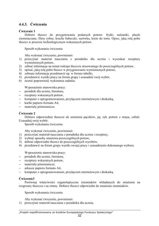 „Projekt współfinansowany ze środków Europejskiego Funduszu Społecznego”
32
4.4.3. Ćwiczenia
Ćwiczenie 1
Dobierz tłuszcz do przygotowania podanych potraw: frytki, naleśniki, placki
ziemniaczane, filety rybne, kruche babeczki, surówka, krem do tortu. Opisz, jaką rolę pełni
tłuszcz w procesie technologicznym wskazanych potraw.
Sposób wykonania ćwiczenia
Aby wykonać ćwiczenie, powinieneś:
1) przeczytać materiał nauczania z poradnika dla ucznia i wyszukać receptury
wymienionych potraw,
2) zebrać informacje na temat rodzaju tłuszczu stosowanego do poszczególnych potraw,
3) opisać, jaką rolę pełni tłuszcz w przygotowaniu wymienionych potraw,
4) zebrane informacje przedstawić np. w formie tabelki,
5) przedstawić wyniki pracy na forum grupy i uzasadnić swój wybór,
6) ocenić poprawność wykonania zadania.
Wyposażenie stanowiska pracy:
− poradnik dla ucznia, literatura,
− receptury wskazanych potraw,
− komputer z oprogramowaniem, przyłączem internetowym i drukarką,
− kartki papieru formatu A4,
− materiały piśmiennicze.
Ćwiczenie 2
Dobierz odpowiednie tłuszcze do smażenia pączków, jaj, ryb, potraw z mięsa, cebuli.
Uzasadnij swój wybór.
Sposób wykonania ćwiczenia
Aby wykonać ćwiczenie, powinieneś:
1) przeczytać materiał nauczania z poradnika dla ucznia i receptury,
2) wybrać sposoby smażenia poszczególnych potraw,
3) dobrać odpowiedni tłuszcz do poszczególnych wyrobów,
4) przedstawić na forum grupy wyniki swojej pracy i uzasadnienie dokonanego wyboru.
Wyposażenie stanowiska pracy:
− poradnik dla ucznia, literatura,
− receptury wskazanych potraw,
− materiały piśmiennicze,
− arkusze papieru formatu A4,
− komputer z oprogramowaniem, przyłączem internetowym i drukarką.
Ćwiczenie3
Porównaj właściwości organoleptyczne ziemniaków wkładanych do smażenia na
rozgrzany tłuszczu i na zimny. Dobierz tłuszcz odpowiedni do smażenia ziemniaków.
Sposób wykonania ćwiczenia
Aby wykonać ćwiczenie, powinieneś:
1) przeczytać materiał nauczania z poradnika dla ucznia,
 