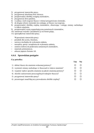 „Projekt współfinansowany ze środków Europejskiego Funduszu Społecznego”
33
2) przygotować stanowisko pracy,
3) przygotować określoną ilość surowca,
4) przeprowadzić obróbkę wstępną ziemniaków,
5) przygotować dwie patelnie,
6) w jednej z nich rozgrzać tłuszcz i włożyć przygotowane ziemniaki,
7) do drugiej włożyć ziemniaki nie czekając, aż tłuszcz się rozgrzeje,
8) przeprowadzić obróbkę cieplną ziemniaków, obserwując i notując zmiany zachodzące
w trakcie smażenia,
9) przeprowadzić ocenę organoleptyczną usmażonych ziemniaków,
10) zanotować wnioski i przedstawić je na forum grupy,
11) uporządkować stanowisko pracy.
Wyposażenie stanowiska pracy:
− poradnik dla ucznia, literatura,
− surowce niezbędne do wykonania zadania,
− narzędzia, sprzęt i urządzenia do wykonania zadania,
− zastawa stołowa do podawania usmażonych ziemniaków,
− materiały piśmiennicze,
− arkusze papieru formatu A4.
4.4.4. Sprawdzian postępów
Czy potrafisz:
Tak Nie
1) dobrać tłuszcz do smażenia wskazanej potrawy? ! !
2) wymienić zmiany zachodzące w tłuszczach w trakcie smażenia? ! !
3) wyjaśnić wpływ sposobu smażenia na jakość smażonej potrawy? ! !
4) określić zastosowanie poszczególnych rodzajów tłuszczu? ! !
5) przygotować stanowisko pracy? ! !
6) przestrzegać zasad bhp przy prowadzeniu obróbki cieplnej? ! !
 