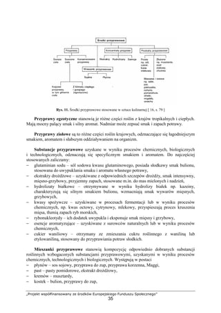 „Projekt współfinansowany ze środków Europejskiego Funduszu Społecznego”
35
Rys. 11. Środki przyprawowe stosowane w sztuce kulinarnej [ 16, s. 79 ]
Przyprawy egzotyczne stanowią je różne części roślin z krajów tropikalnych i ciepłych.
Mają mocny palący smak i silny aromat. Nadmiar może zepsuć smak i zapach potrawy.
Przyprawy ziołowe są to różne części roślin krajowych, odznaczające się łagodniejszym
smakiem, aromatem i słabszym oddziaływaniem na organizm.
Substancje przyprawowe uzyskane w wyniku procesów chemicznych, biologicznych
i technologicznych, odznaczają się specyficznym smakiem i aromatem. Do najczęściej
stosowanych zaliczamy:
− glutaminian sodu – sól sodowa kwasu glutaminowego, posiada słodkawy smak bulionu,
stosowana do uwypuklania smaku i aromatu własnego potrawy,
− ekstrakty drożdżowe – uzyskiwane z odpowiednich szczepów drożdży, smak intensywny,
mięsno-grzybowy, przyjemny zapach, stosowane m.in. do mas mielonych i nadzień,
− hydrolizaty białkowe – otrzymywane w wyniku hydrolizy białek np. kazeiny,
charakteryzują się silnym smakiem bulionu, wzmacniają smak wywarów mięsnych,
grzybowych,
− kwasy spożywcze – uzyskiwane w procesach fermentacji lub w wyniku procesów
chemicznych, np. kwas octowy, cytrynowy, mlekowy, przyspieszają proces kruszenia
mięsa, tłumią zapach ryb morskich,
− rybonukleotydy – ich dodatek uwypukla i eksponuje smak mięsny i grzybowy,
− esencje aromatyzujące – uzyskiwane z surowców naturalnych lub w wyniku procesów
chemicznych,
− cukier waniliowy – otrzymany ze zmieszania cukru roślinnego z waniliną lub
etylowaniliną, stosowany do przyprawiania potraw słodkich.
Mieszanki przyprawowe stanowią kompozycję odpowiednio dobranych substancji
roślinnych wzbogaconych substancjami przyprawowymi, uzyskanymi w wyniku procesów
chemicznych, technologicznych i biologicznych. Występują w postaci
− płynów – sos sojowy, przyprawa do zup, przyprawa korzenna, Maggi,
− past – pasty pomidorowe, ekstrakt drożdżowy,
− kremów – musztardy,
− kostek – bulion, przyprawy do zup,
 